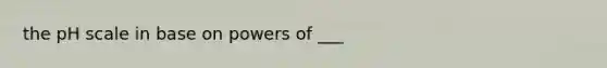 the pH scale in base on powers of ___