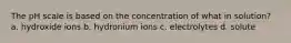 The pH scale is based on the concentration of what in solution? a. hydroxide ions b. hydronium ions c. electrolytes d. solute