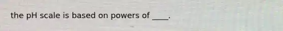 the pH scale is based on powers of ____.