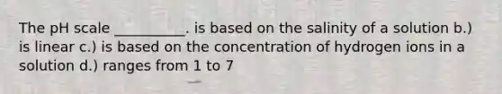 The pH scale __________. is based on the salinity of a solution b.) is linear c.) is based on the concentration of hydrogen ions in a solution d.) ranges from 1 to 7