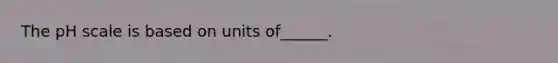 The pH scale is based on units of______.