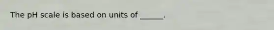 The pH scale is based on units of ______.