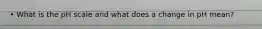 • What is the pH scale and what does a change in pH mean?
