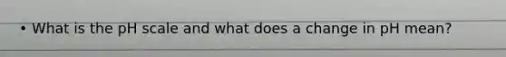 • What is the pH scale and what does a change in pH mean?
