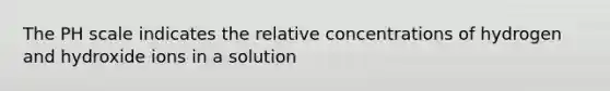 The PH scale indicates the relative concentrations of hydrogen and hydroxide ions in a solution