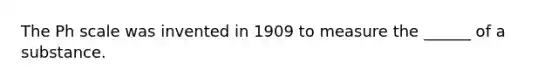 The Ph scale was invented in 1909 to measure the ______ of a substance.