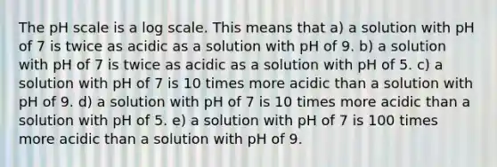 The pH scale is a log scale. This means that a) a solution with pH of 7 is twice as acidic as a solution with pH of 9. b) a solution with pH of 7 is twice as acidic as a solution with pH of 5. c) a solution with pH of 7 is 10 times more acidic than a solution with pH of 9. d) a solution with pH of 7 is 10 times more acidic than a solution with pH of 5. e) a solution with pH of 7 is 100 times more acidic than a solution with pH of 9.