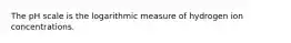 The pH scale is the logarithmic measure of hydrogen ion concentrations.