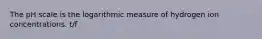 The pH scale is the logarithmic measure of hydrogen ion concentrations. t/f