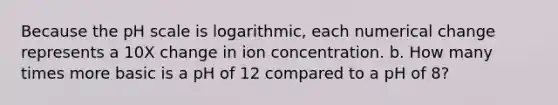 Because the pH scale is logarithmic, each numerical change represents a 10X change in ion concentration. b. How many times more basic is a pH of 12 compared to a pH of 8?