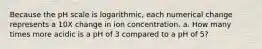 Because the pH scale is logarithmic, each numerical change represents a 10X change in ion concentration. a. How many times more acidic is a pH of 3 compared to a pH of 5?