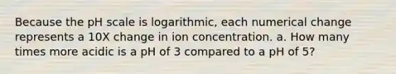 Because the pH scale is logarithmic, each numerical change represents a 10X change in ion concentration. a. How many times more acidic is a pH of 3 compared to a pH of 5?