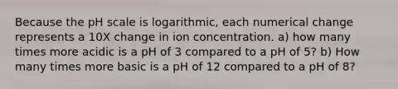 Because the pH scale is logarithmic, each numerical change represents a 10X change in ion concentration. a) how many times more acidic is a pH of 3 compared to a pH of 5? b) How many times more basic is a pH of 12 compared to a pH of 8?