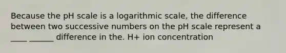 Because the pH scale is a logarithmic scale, the difference between two successive numbers on the pH scale represent a ____ ______ difference in the. H+ ion concentration