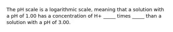 <a href='https://www.questionai.com/knowledge/k8xXx430Zt-the-ph-scale' class='anchor-knowledge'>the ph scale</a> is a logarithmic scale, meaning that a solution with a pH of 1.00 has a concentration of H+ _____ times _____ than a solution with a pH of 3.00.