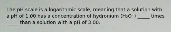 The pH scale is a logarithmic scale, meaning that a solution with a pH of 1.00 has a concentration of hydronium (H₃O⁺) _____ times _____ than a solution with a pH of 3.00.