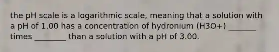 the pH scale is a logarithmic scale, meaning that a solution with a pH of 1.00 has a concentration of hydronium (H3O+) _______ times ________ than a solution with a pH of 3.00.