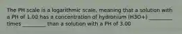 The PH scale is a logarithmic scale, meaning that a solution with a PH of 1.00 has a concentration of hydronium (H3O+) _________ times _________ than a solution with a PH of 3.00