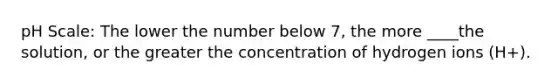 pH Scale: The lower the number below 7, the more ____the solution, or the greater the concentration of hydrogen ions (H+).