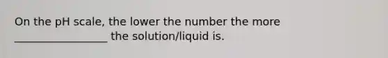 On the pH scale, the lower the number the more _________________ the solution/liquid is.