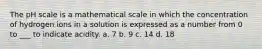 The pH scale is a mathematical scale in which the concentration of hydrogen ions in a solution is expressed as a number from 0 to ___ to indicate acidity. a. 7 b. 9 c. 14 d. 18