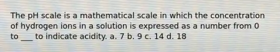 <a href='https://www.questionai.com/knowledge/k8xXx430Zt-the-ph-scale' class='anchor-knowledge'>the ph scale</a> is a mathematical scale in which the concentration of hydrogen ions in a solution is expressed as a number from 0 to ___ to indicate acidity. a. 7 b. 9 c. 14 d. 18