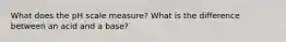 What does the pH scale measure? What is the difference between an acid and a base?