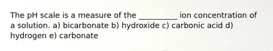 The pH scale is a measure of the __________ ion concentration of a solution. a) bicarbonate b) hydroxide c) carbonic acid d) hydrogen e) carbonate