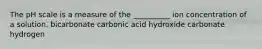 The pH scale is a measure of the __________ ion concentration of a solution. bicarbonate carbonic acid hydroxide carbonate hydrogen