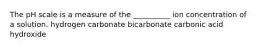 The pH scale is a measure of the __________ ion concentration of a solution. hydrogen carbonate bicarbonate carbonic acid hydroxide