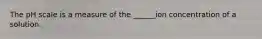 The pH scale is a measure of the ______ion concentration of a solution.