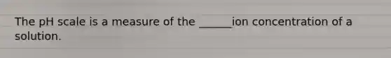 The pH scale is a measure of the ______ion concentration of a solution.