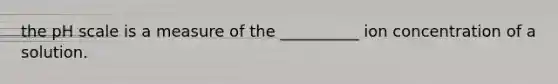 the pH scale is a measure of the __________ ion concentration of a solution.