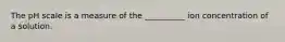 The pH scale is a measure of the __________ ion concentration of a solution.