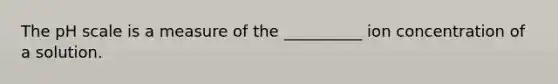 The pH scale is a measure of the __________ ion concentration of a solution.