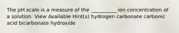 The pH scale is a measure of the __________ ion concentration of a solution. View Available Hint(s) hydrogen carbonate carbonic acid bicarbonate hydroxide