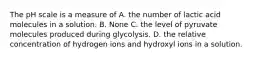 The pH scale is a measure of A. the number of lactic acid molecules in a solution. B. None C. the level of pyruvate molecules produced during glycolysis. D. the relative concentration of hydrogen ions and hydroxyl ions in a solution.