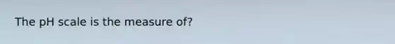 The pH scale is the measure of?