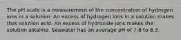 The pH scale is a measurement of the concentration of hydrogen ions in a solution. An excess of hydrogen ions in a solution makes that solution acid. An excess of hydroxide ions makes the solution alkaline. Seawater has an average pH of 7.8 to 8.3.