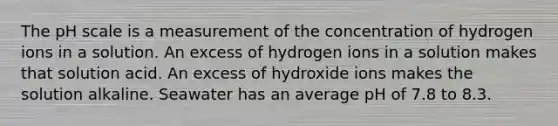 <a href='https://www.questionai.com/knowledge/k8xXx430Zt-the-ph-scale' class='anchor-knowledge'>the ph scale</a> is a measurement of the concentration of hydrogen ions in a solution. An excess of hydrogen ions in a solution makes that solution acid. An excess of hydroxide ions makes the solution alkaline. Seawater has an average pH of 7.8 to 8.3.