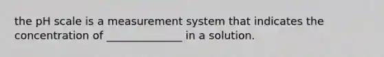 the pH scale is a measurement system that indicates the concentration of ______________ in a solution.