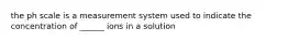 the ph scale is a measurement system used to indicate the concentration of ______ ions in a solution