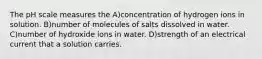 The pH scale measures the A)concentration of hydrogen ions in solution. B)number of molecules of salts dissolved in water. C)number of hydroxide ions in water. D)strength of an electrical current that a solution carries.