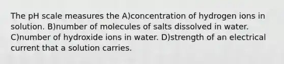 The pH scale measures the A)concentration of hydrogen ions in solution. B)number of molecules of salts dissolved in water. C)number of hydroxide ions in water. D)strength of an electrical current that a solution carries.