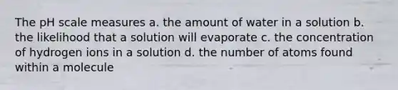 The pH scale measures a. the amount of water in a solution b. the likelihood that a solution will evaporate c. the concentration of hydrogen ions in a solution d. the number of atoms found within a molecule