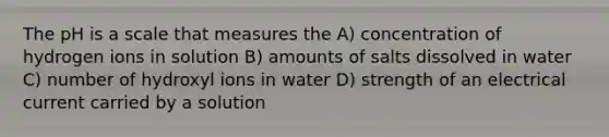 The pH is a scale that measures the A) concentration of hydrogen ions in solution B) amounts of salts dissolved in water C) number of hydroxyl ions in water D) strength of an electrical current carried by a solution