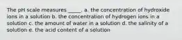 The pH scale measures _____. a. the concentration of hydroxide ions in a solution b. the concentration of hydrogen ions in a solution c. the amount of water in a solution d. the salinity of a solution e. the acid content of a solution