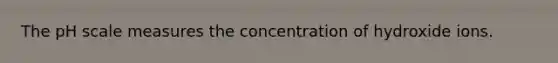 The pH scale measures the concentration of hydroxide ions.