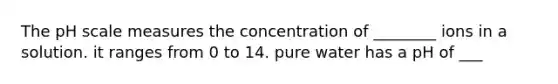 The pH scale measures the concentration of ________ ions in a solution. it ranges from 0 to 14. pure water has a pH of ___