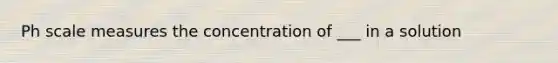 Ph scale measures the concentration of ___ in a solution